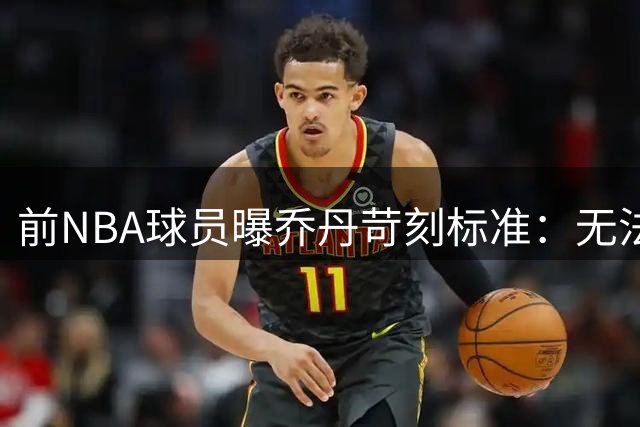 前NBA球员曝乔丹苛刻标准：无法助其夺冠者不受待见