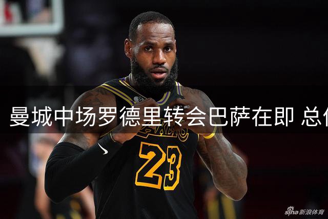 曼城中场罗德里转会巴萨在即 总价或达7600万欧元