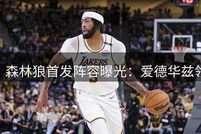 森林狼首发阵容曝光：爱德华兹领衔，迪文琴佐替补待命