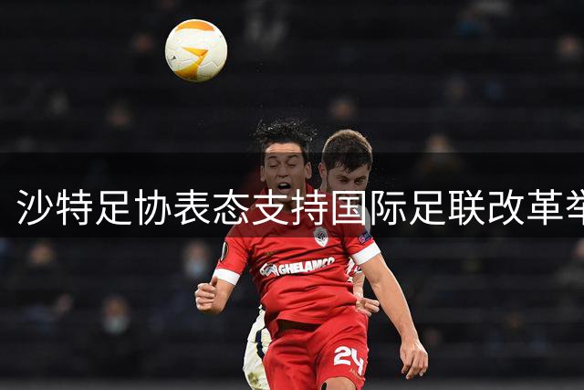 沙特足协表态支持国际足联改革举措与现任领导层